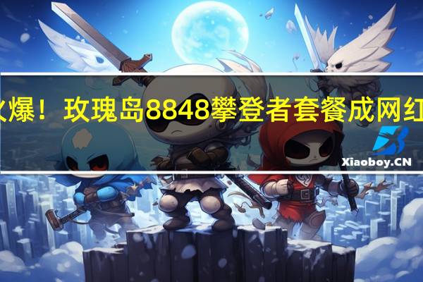 火爆！ 玫瑰岛8848攀登者套餐成网红被哄抢