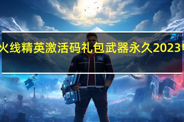 火线精英激活码礼包武器永久2023电脑版（火线精英礼包激活码怎么得）