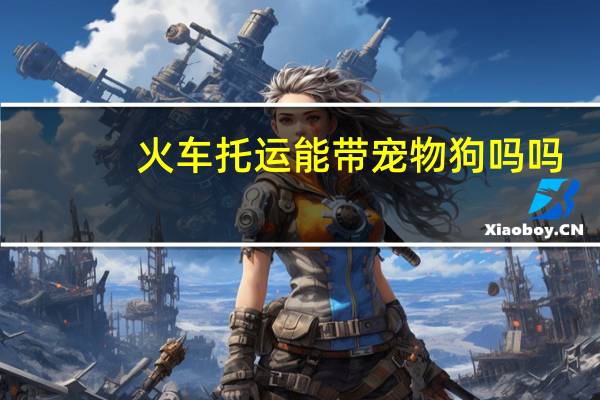火车托运能带宠物狗吗吗