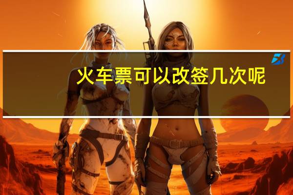 火车票可以改签几次呢（火车票可以改签几次）