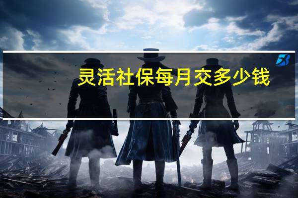灵活社保每月交多少钱