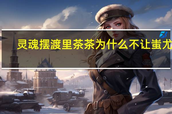 灵魂摆渡里茶茶为什么不让蚩尤醒