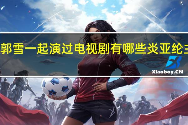 炎亚纶郭雪一起演过电视剧有哪些 炎亚纶主演的电视剧