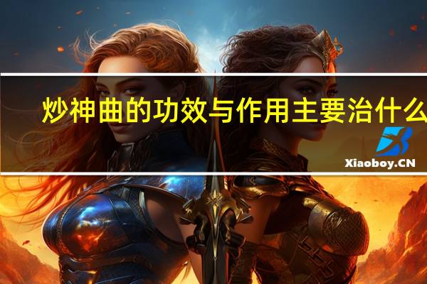 炒神曲的功效与作用主要治什么病（炒神曲的功效与作用）