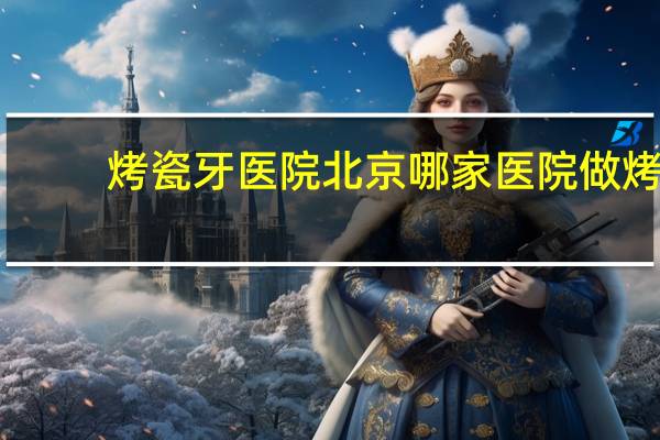 烤瓷牙医院 北京哪家医院做烤瓷牙最好