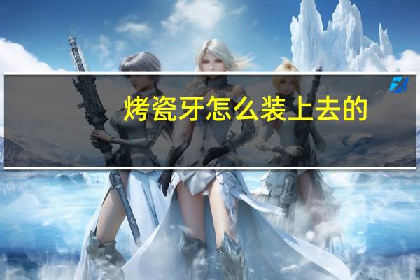 烤瓷牙怎么装上去的（烤瓷牙怎么装上去的）