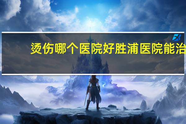 烫伤哪个医院好 胜浦医院能治烫伤吗