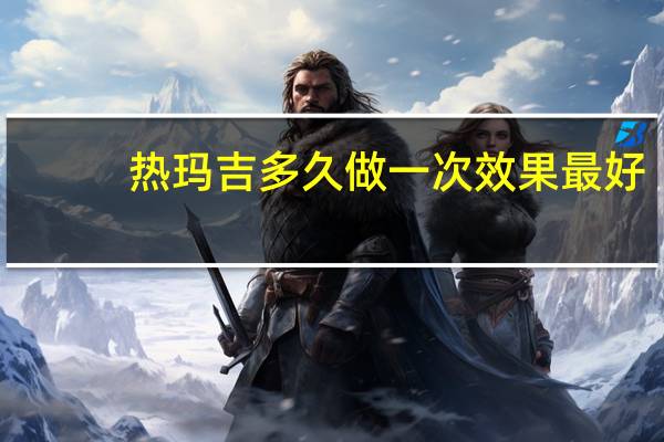 热玛吉多久做一次效果最好（热玛吉多久做一次）