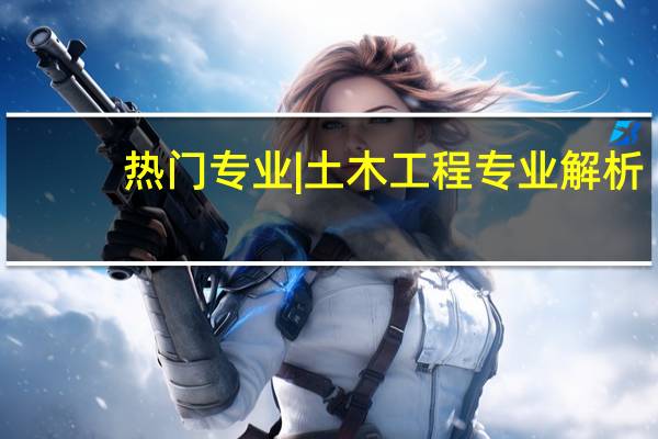 热门专业|土木工程专业解析