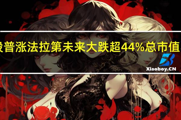 热门中概股普涨 法拉第未来大跌超44%总市值不足3000万美元