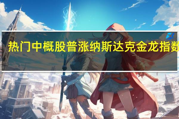 热门中概股普涨 纳斯达克金龙指数涨2.6%