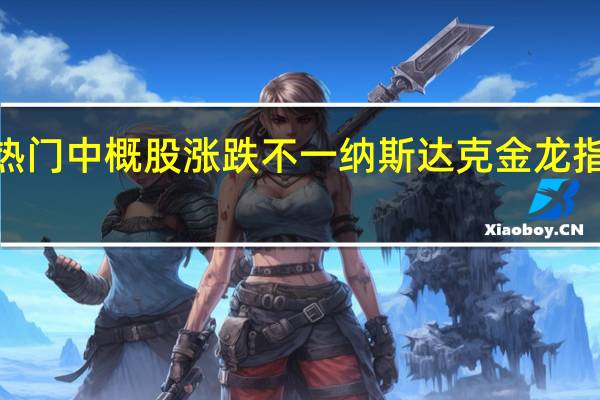 热门中概股涨跌不一 纳斯达克金龙指数跌0.63%