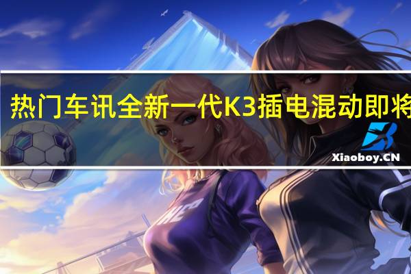 热门车讯全新一代K3插电混动即将上市，智领经济出行