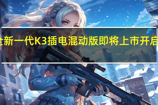 热门车讯全新一代K3插电混动版即将上市  开启智能生活新境界