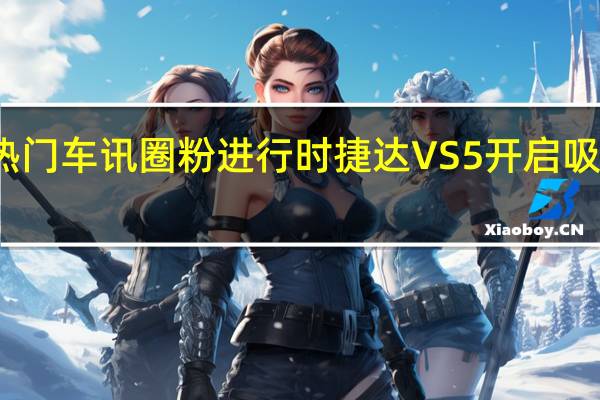 热门车讯圈粉进行时 捷达VS5开启吸粉模式