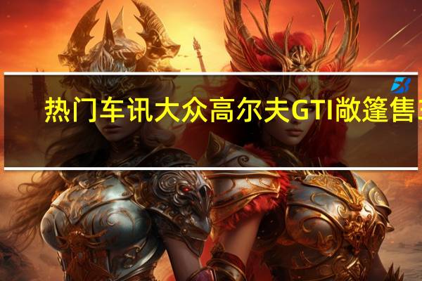 热门车讯大众高尔夫GTI敞篷售38.8万元　限量66台