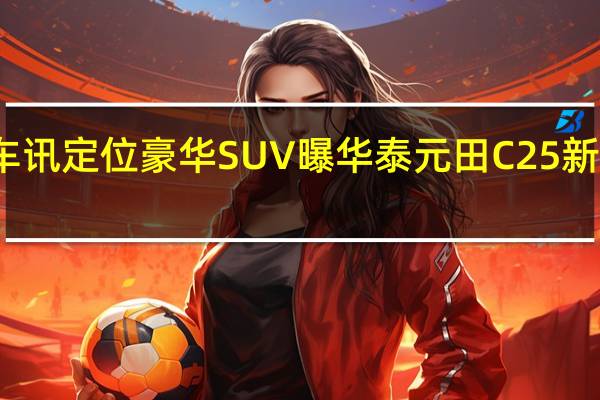 热门车讯定位豪华SUV 曝华泰元田C25新款SUV规划