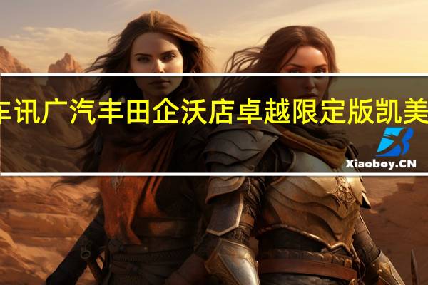 热门车讯广汽丰田企沃店卓越限定版凯美瑞全球首发