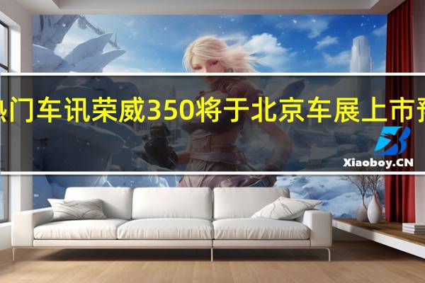 热门车讯荣威350将于北京车展上市 预计售9-12万