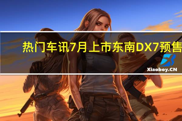 热门车讯7月上市 东南DX7预售9.89-14.39万元