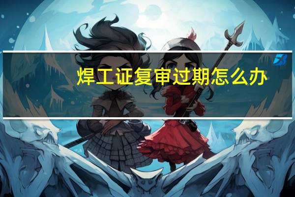 焊工证复审过期怎么办
