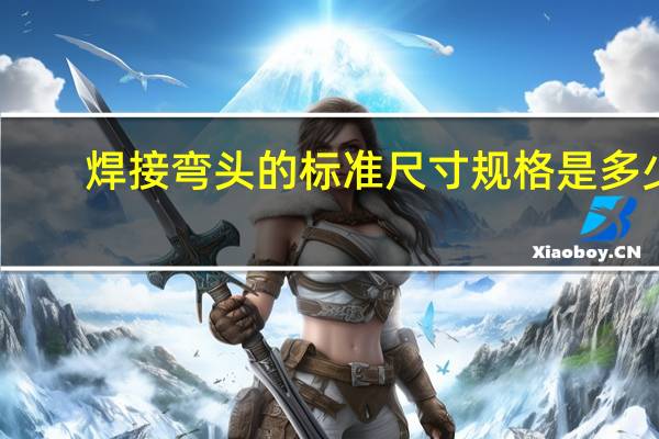 焊接弯头的标准尺寸规格是多少？