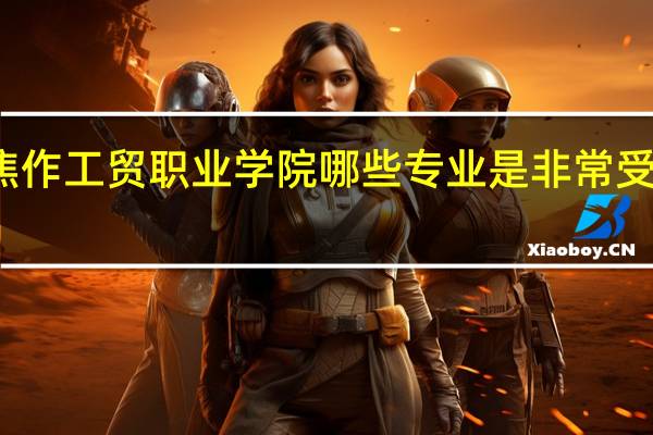 焦作工贸职业学院哪些专业是非常受欢迎的