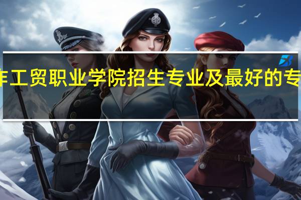 焦作工贸职业学院招生专业及最好的专业有哪些