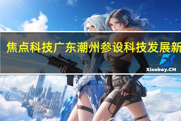 焦点科技广东潮州参设科技发展新公司