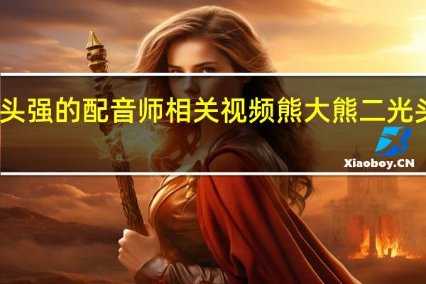 熊大熊二光头强的配音师相关视频 熊大熊二光头强的配音员是谁