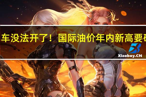 燃油车没法开了！国际油价年内新高 要破100美元：国内油价还要涨