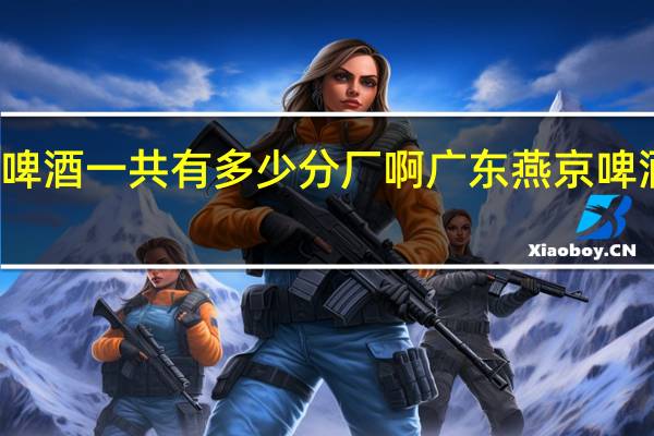 燕京啤酒一共有多少分厂啊 广东燕京啤酒有限公司
