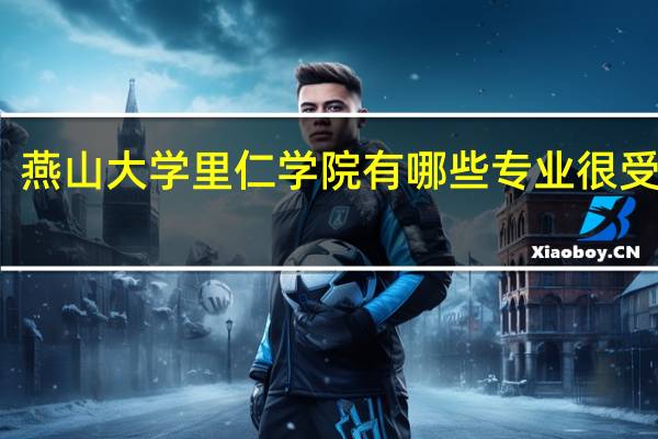 燕山大学里仁学院有哪些专业很受欢迎