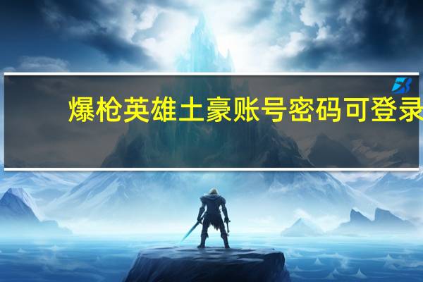 爆枪英雄土豪账号密码可登录（爆枪英雄土豪账号密码）