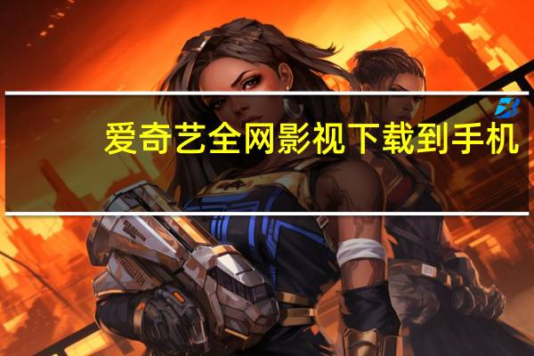 爱奇艺全网影视下载到手机（爱奇艺全网影视下载）
