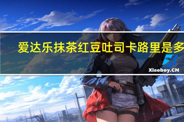 爱达乐 抹茶红豆吐司卡路里是多少