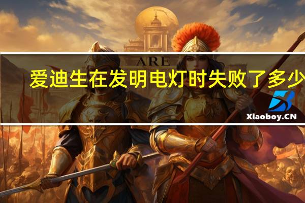 爱迪生在发明电灯时失败了多少次（爱迪生发明电灯失败了多少次）