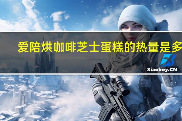 爱陪烘 咖啡芝士蛋糕的热量是多少