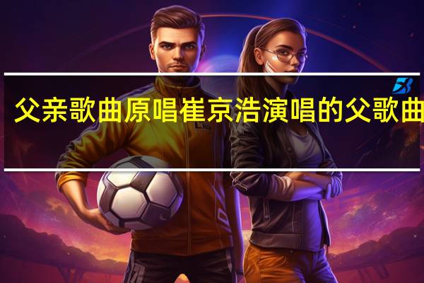 父亲歌曲原唱 崔京浩演唱的父歌曲原唱