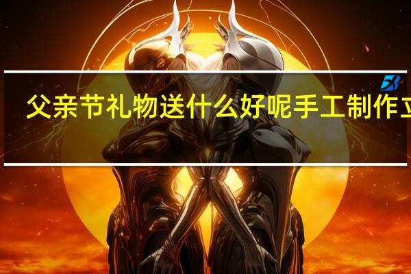 父亲节礼物送什么好呢手工制作立体（父亲节礼物送什么好）