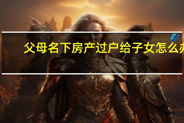 父母名下房产过户给子女怎么办（父母名下房产过户给子女）