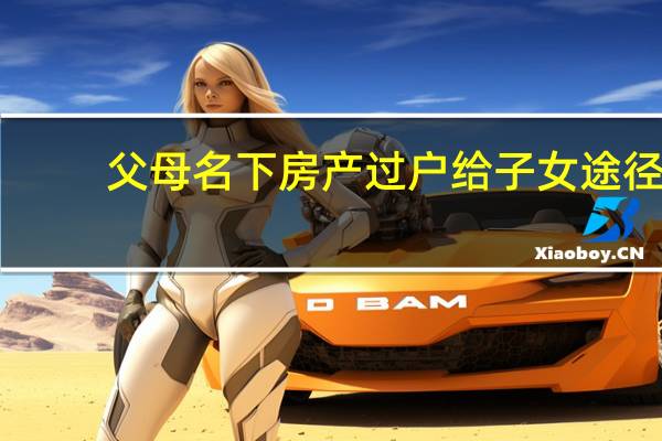 父母名下房产过户给子女途径（父母名下房产过户给子女）