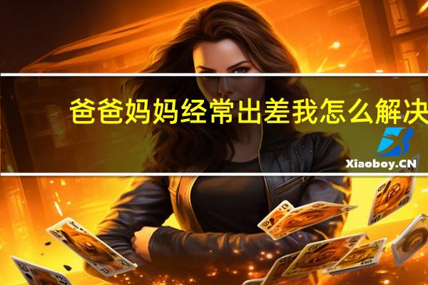 爸爸妈妈经常出差我怎么解决（爸爸常年在外出差 家里只有我和妈妈 今天妈妈在家里洗澡 叫我）