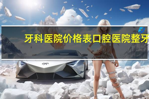 牙科医院价格表 口腔医院整牙费用贵吗
