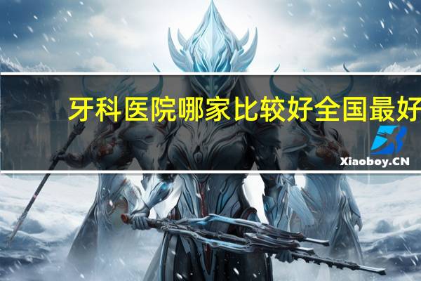 牙科医院哪家比较好 全国最好的牙科医院是那家
