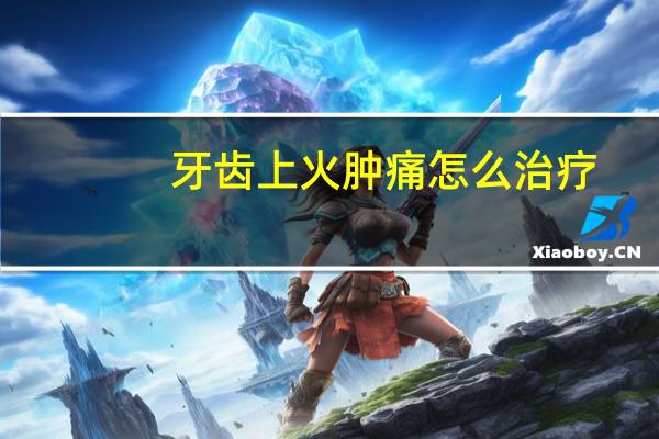 牙齿上火肿痛怎么治疗（牙齿上火肿痛怎么治疗）