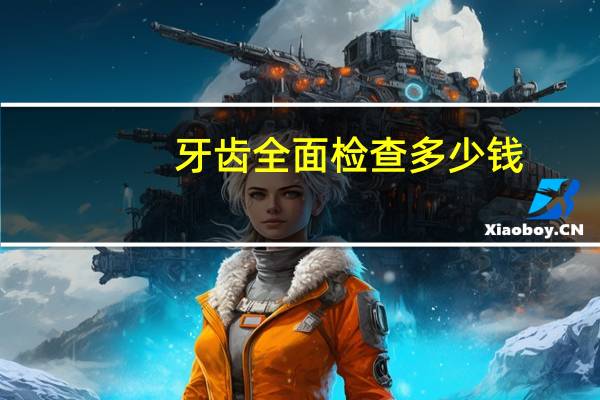 牙齿全面检查多少钱,洗牙一般需要多少钱,需要注意哪些事项