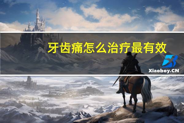 牙齿痛怎么治疗最有效(牙齿痛怎么治快止痛)