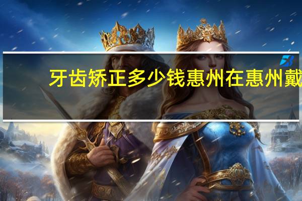 牙齿矫正多少钱惠州 在惠州戴牙套要多少钱惠州的价钱跟博罗一样吗》