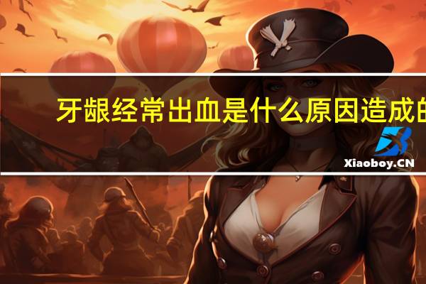 牙龈经常出血是什么原因造成的（牙龈经常出血是什么原因）